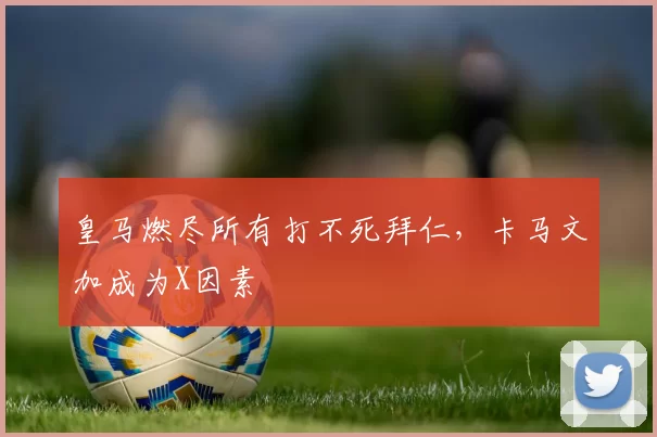 皇马燃尽所有打不死拜仁，卡马文加成为X因素