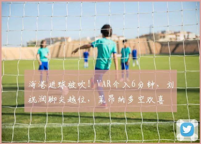 海港进球被吹！VAR介入6分钟，刘祝润脚尖越位，莱昂纳多空欢喜