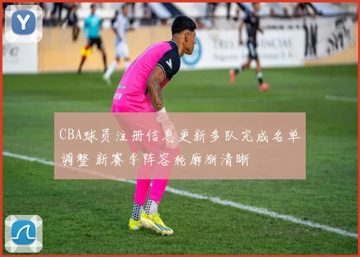 CBA球员注册信息更新多队完成名单调整 新赛季阵容轮廓渐清晰