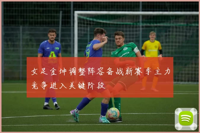 女足金坤调整阵容备战新赛季主力竞争进入关键阶段