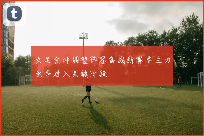 女足金坤调整阵容备战新赛季主力竞争进入关键阶段