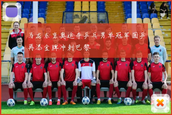 马龙东京奥运夺乒乓男单冠军国乒再添金牌冲刺巴黎