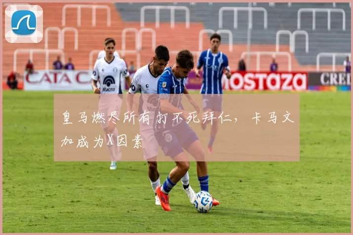 皇马燃尽所有打不死拜仁，卡马文加成为X因素