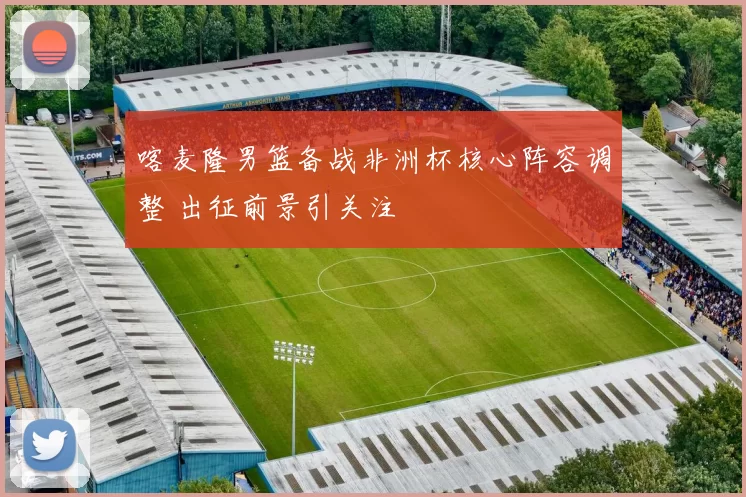 喀麦隆男篮备战非洲杯核心阵容调整 出征前景引关注