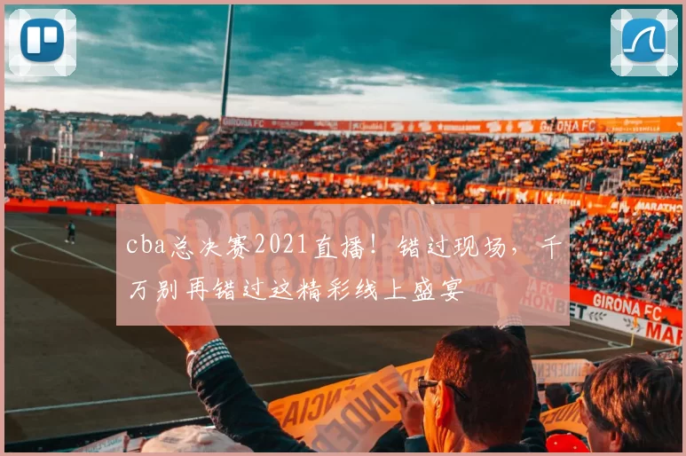 cba总决赛2021直播！错过现场，千万别再错过这精彩线上盛宴