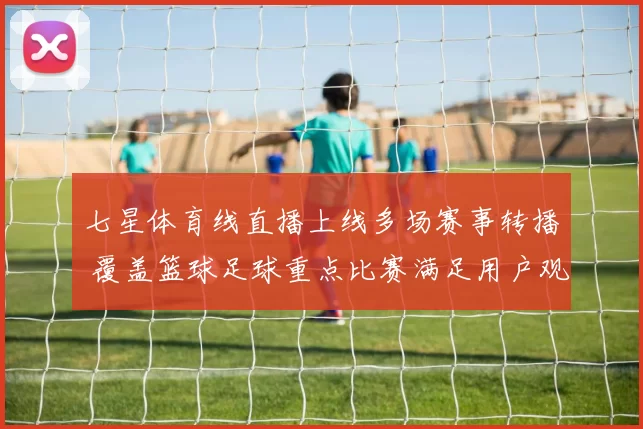 七星体育线直播上线多场赛事转播 覆盖篮球足球重点比赛满足用户观赛需求