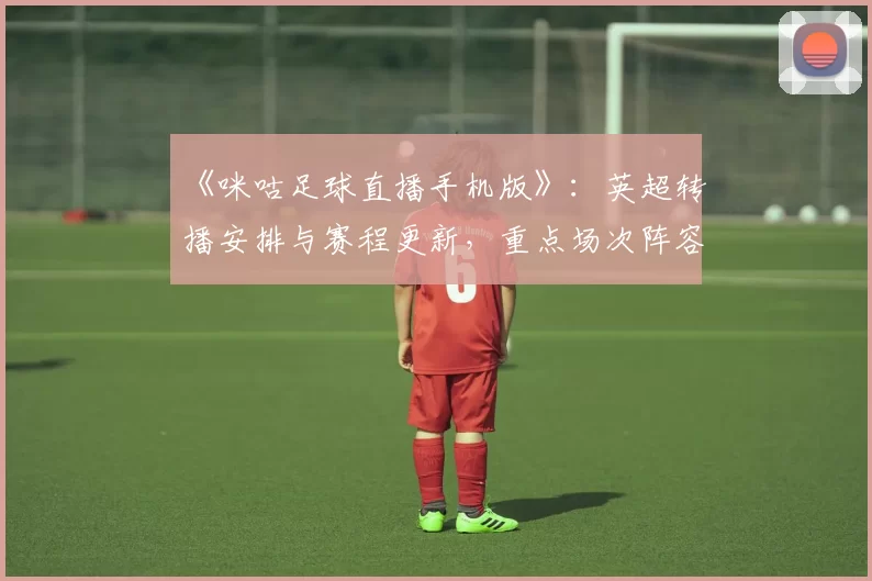 《咪咕足球直播手机版》：英超转播安排与赛程更新，重点场次阵容伤停信息与比赛看点