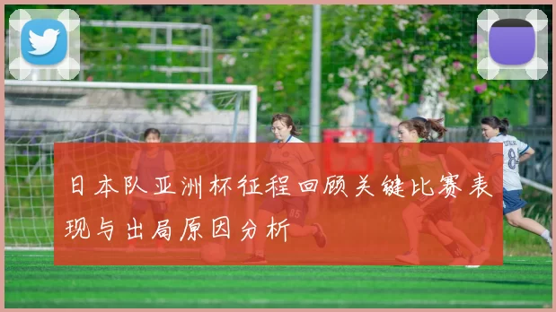 日本队亚洲杯征程回顾关键比赛表现与出局原因分析