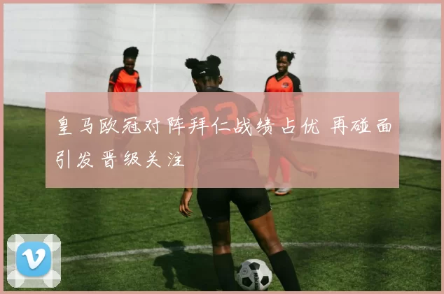 皇马欧冠对阵拜仁战绩占优 再碰面引发晋级关注