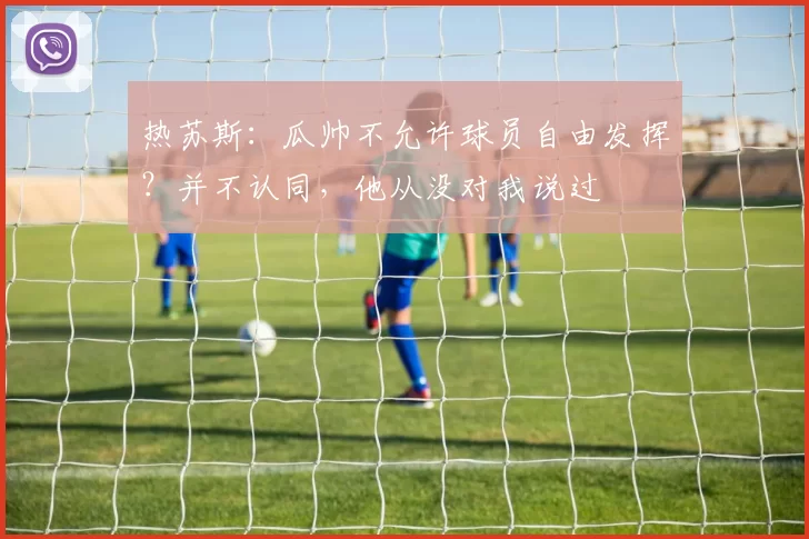 热苏斯:瓜帅不允许球员自由发挥?并不认同,他从没对我说过