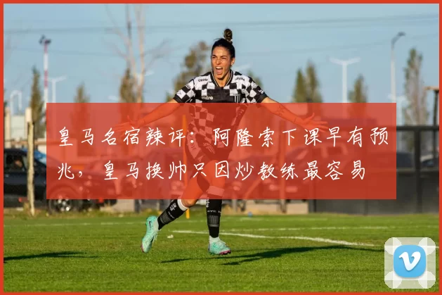 皇马名宿辣评：阿隆索下课早有预兆，皇马换帅只因炒教练最容易