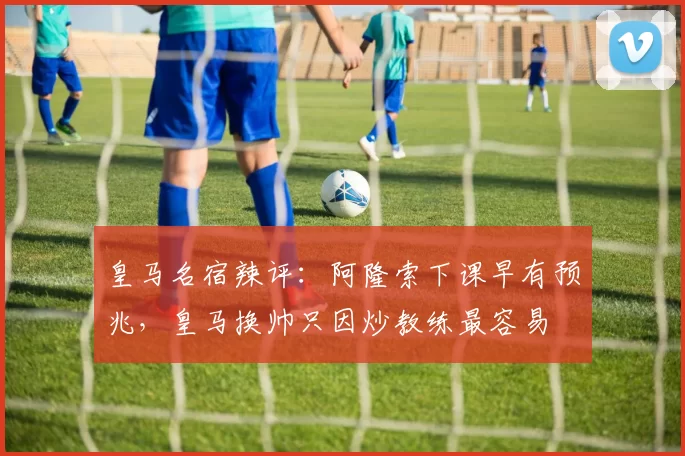 皇马名宿辣评:阿隆索下课早有预兆,皇马换帅只因炒教练最容易