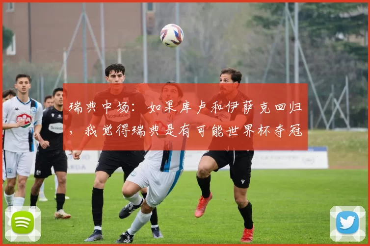 瑞典中场：如果库卢和伊萨克回归，我觉得瑞典是有可能世界杯夺冠的