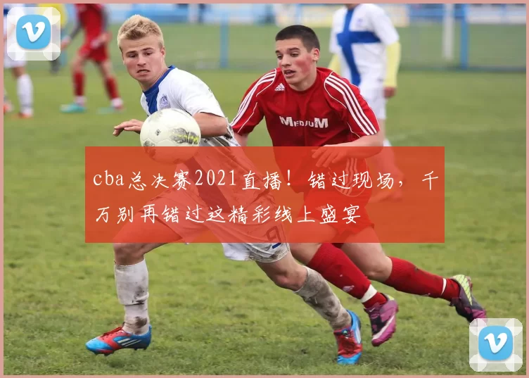 cba总决赛2021直播！错过现场，千万别再错过这精彩线上盛宴