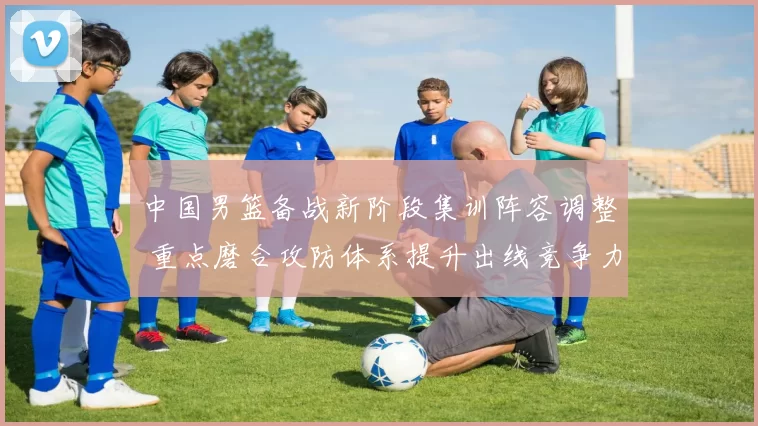 中国男篮备战新阶段集训阵容调整 重点磨合攻防体系提升出线竞争力