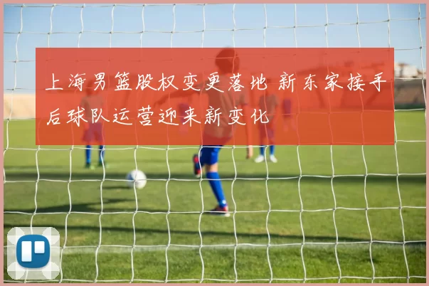 上海男篮股权变更落地 新东家接手后球队运营迎来新变化