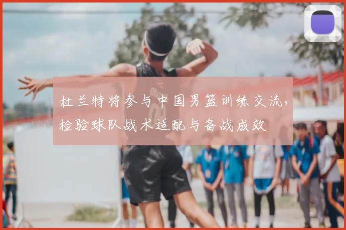 杜兰特将参与中国男篮训练交流，检验球队战术适配与备战成效