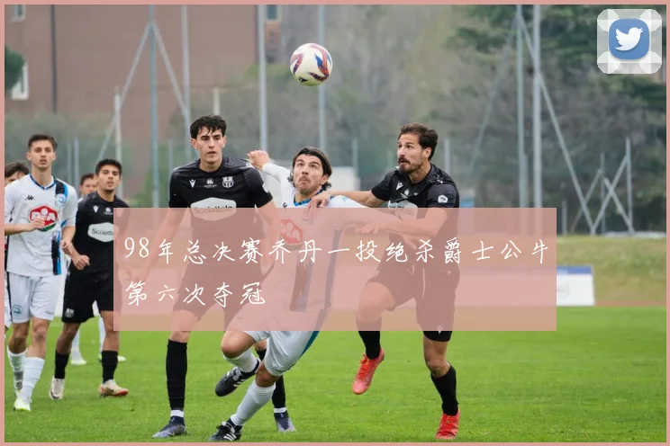 98年总决赛乔丹一投绝杀爵士公牛第六次夺冠