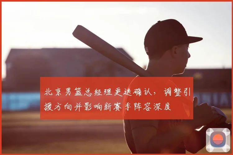 北京男篮总经理更迭确认，调整引援方向并影响新赛季阵容深度