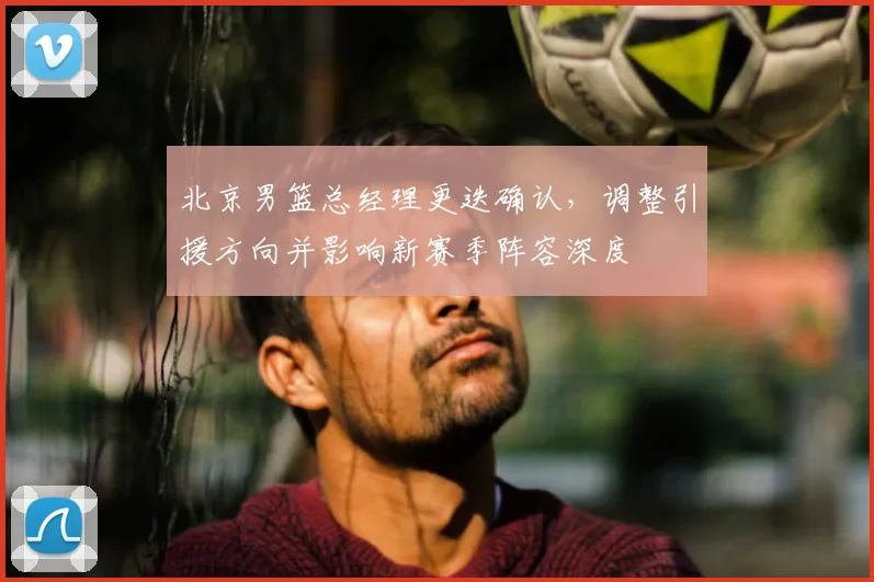 北京男篮总经理更迭确认，调整引援方向并影响新赛季阵容深度