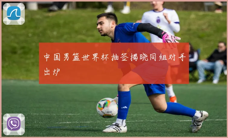 中国男篮世界杯抽签揭晓同组对手出炉