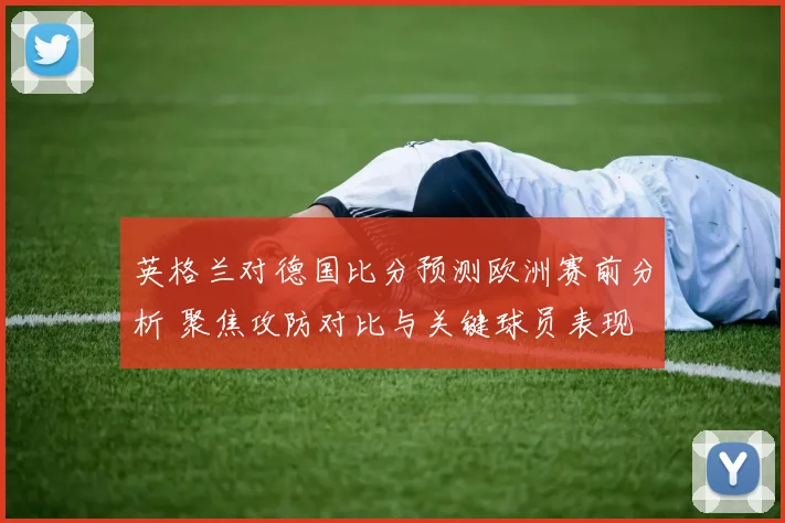 英格兰对德国比分预测欧洲赛前分析 聚焦攻防对比与关键球员表现