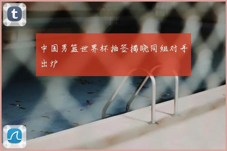 中国男篮世界杯抽签揭晓同组对手出炉