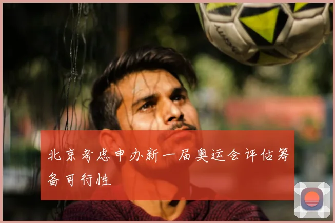 北京考虑申办新一届奥运会评估筹备可行性
